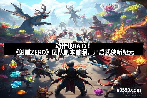 动作也RAID！《射雕ZERO》团队副本首曝，开启武侠新纪元